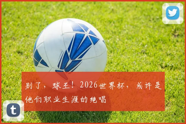 别了，球王！2026世界杯，或许是他们职业生涯的绝唱
