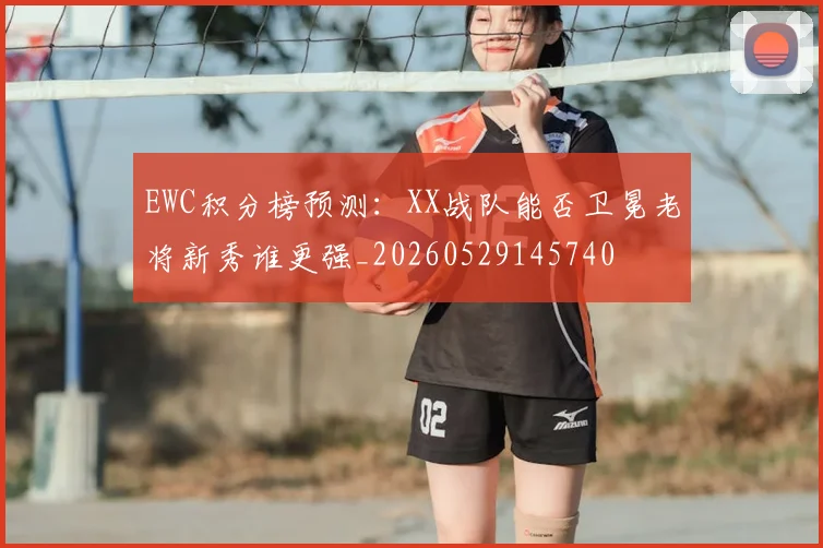 EWC积分榜预测：XX战队能否卫冕老将新秀谁更强_20260529145740