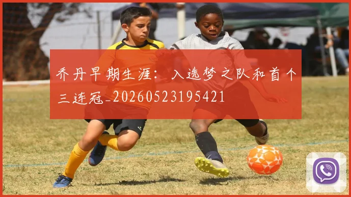 乔丹早期生涯：入选梦之队和首个三连冠_20260523195421
