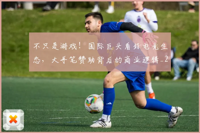 不只是游戏！国际巨头看好电竞生态，大手笔赞助背后的商业逻辑_20260531151219_20260702174508