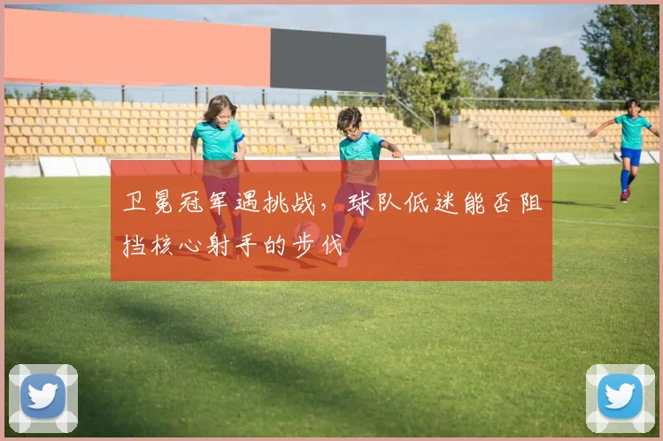 卫冕冠军遇挑战,球队低迷能否阻挡核心射手的步伐