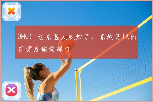 OMG！电竞圈大瓜炸了，竟然是TA们在背后偷偷操作