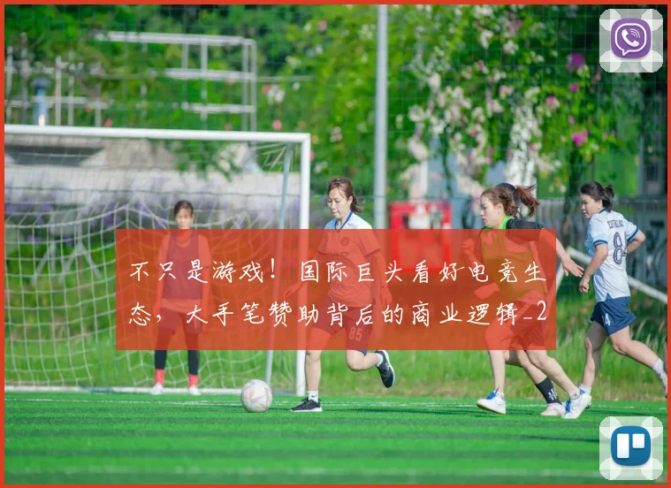 不只是游戏！国际巨头看好电竞生态，大手笔赞助背后的商业逻辑_20260531151219_20260702174508