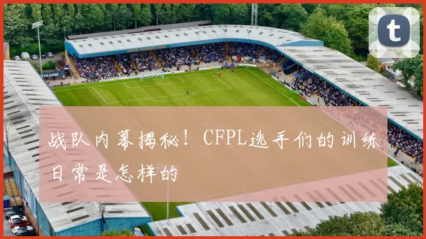 战队内幕揭秘！CFPL选手们的训练日常是怎样的