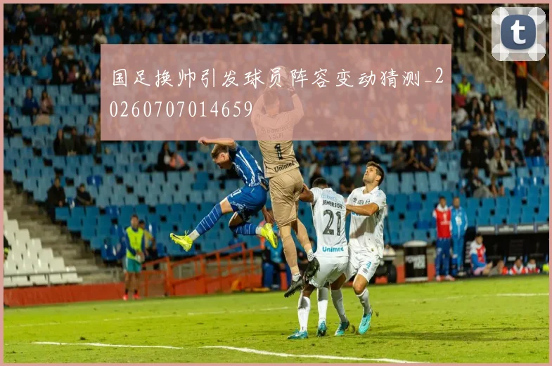 国足换帅引发球员阵容变动猜测_20260707014659