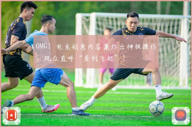 OMG！电竞创意内容集炸出神级操作，观众直呼“秀到飞起”！
