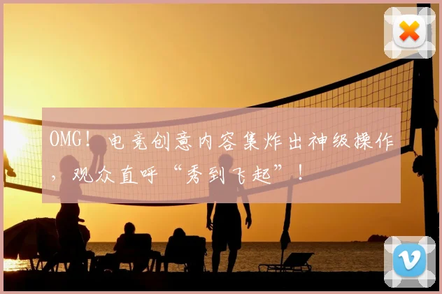 OMG！电竞创意内容集炸出神级操作，观众直呼“秀到飞起”！
