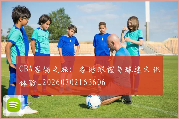 CBA客场之旅：各地球馆与球迷文化体验_20260702163606