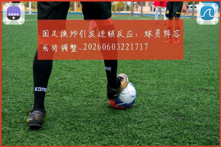 国足换帅引发连锁反应,球员阵容或将调整_20260603221717