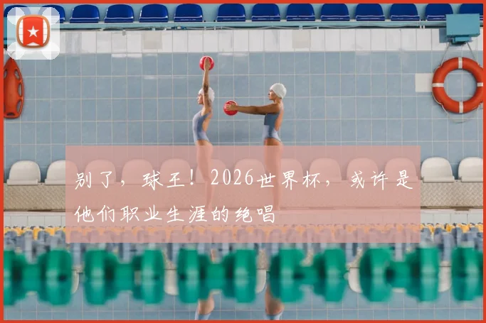 别了，球王！2026世界杯，或许是他们职业生涯的绝唱