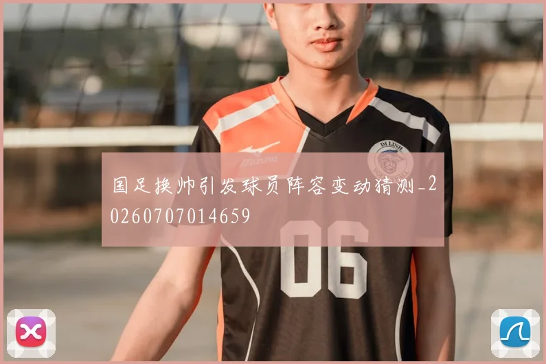 国足换帅引发球员阵容变动猜测_20260707014659