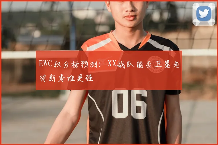 EWC积分榜预测：XX战队能否卫冕老将新秀谁更强