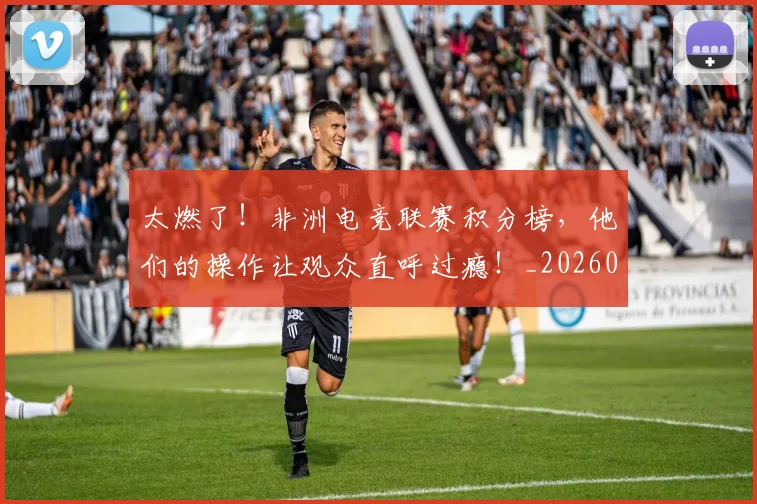 太燃了！非洲电竞联赛积分榜，他们的操作让观众直呼过瘾！_20260604144523