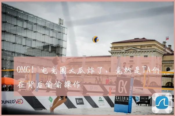 OMG！电竞圈大瓜炸了，竟然是TA们在背后偷偷操作