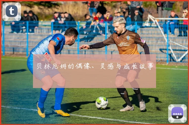 贝林厄姆的偶像、灵感与成长故事